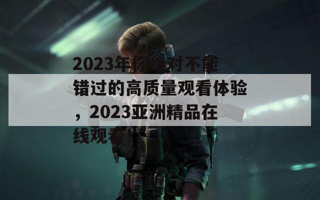 2023年你绝对不能错过的高质量观看体验，2023亚洲精品在线观看！
