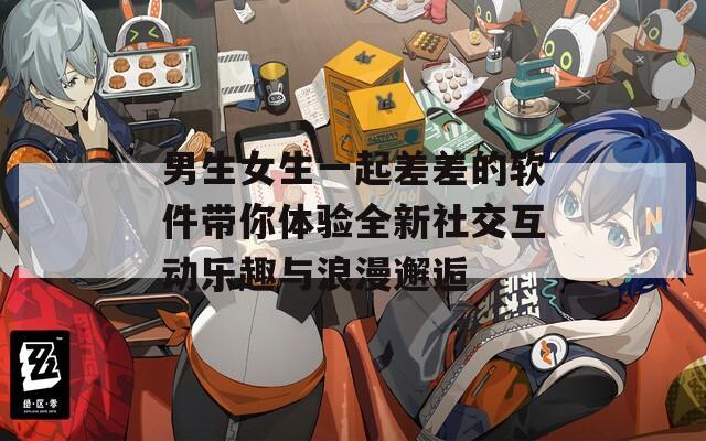 男生女生一起差差的软件带你体验全新社交互动乐趣与浪漫邂逅
