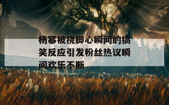 杨幂被挠脚心瞬间的搞笑反应引发粉丝热议瞬间欢乐不断