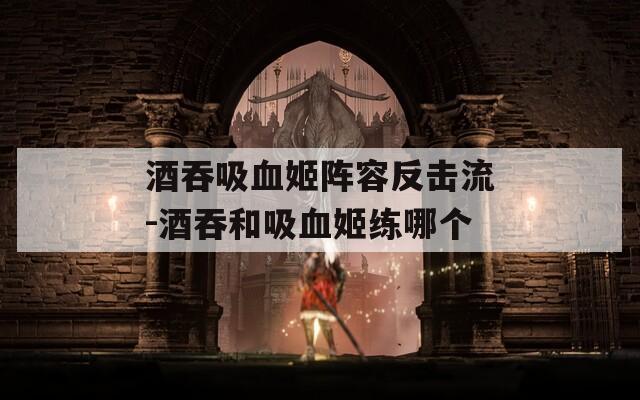 酒吞吸血姬阵容反击流-酒吞和吸血姬练哪个