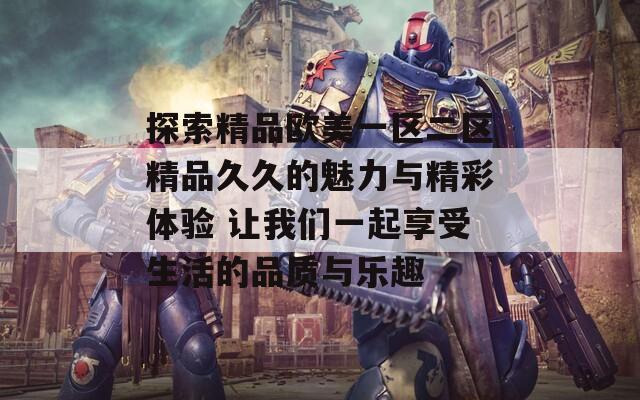 探索精品欧美一区二区精品久久的魅力与精彩体验 让我们一起享受生活的品质与乐趣