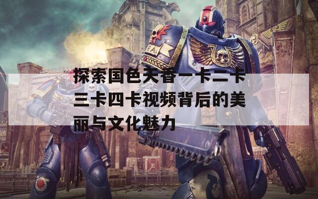 探索国色天香一卡二卡三卡四卡视频背后的美丽与文化魅力