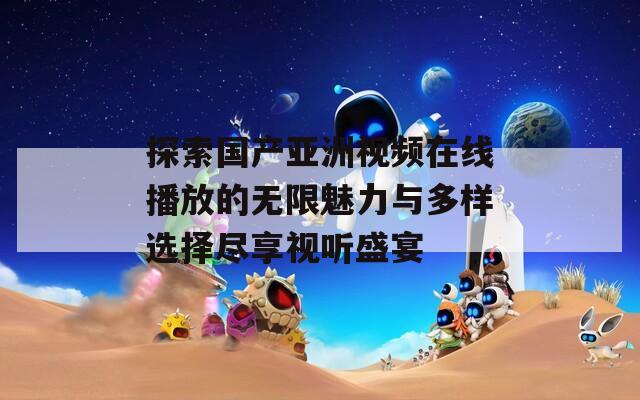 探索国产亚洲视频在线播放的无限魅力与多样选择尽享视听盛宴