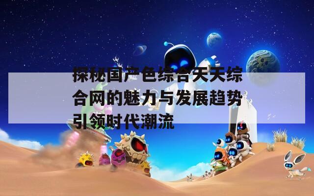 探秘国产色综合天天综合网的魅力与发展趋势引领时代潮流