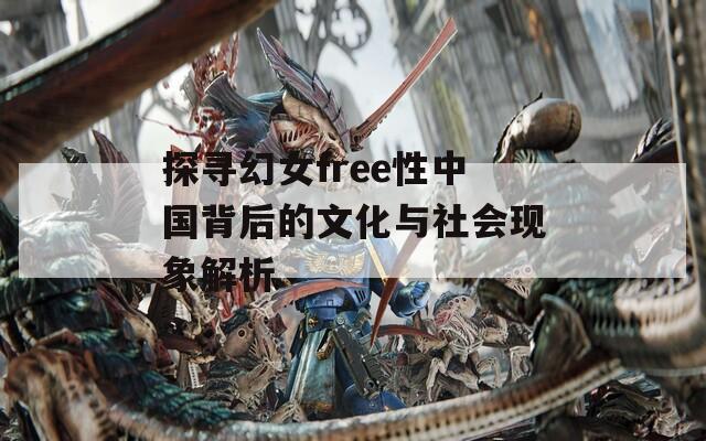 探寻幻女free性中国背后的文化与社会现象解析