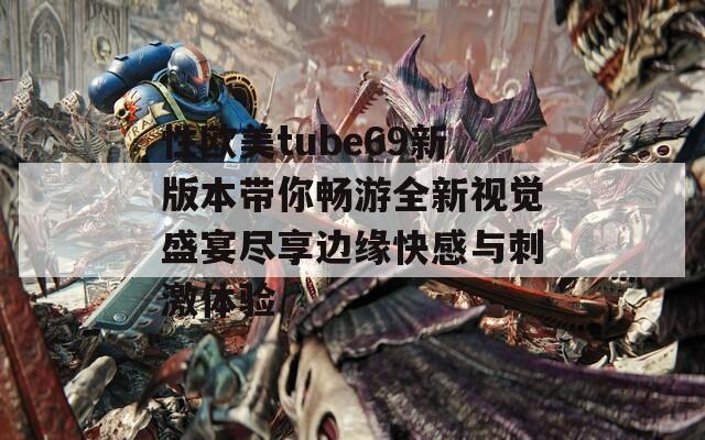 性欧美tube69新版本带你畅游全新视觉盛宴尽享边缘快感与刺激体验