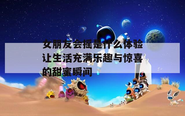 女朋友会摇是什么体验让生活充满乐趣与惊喜的甜蜜瞬间