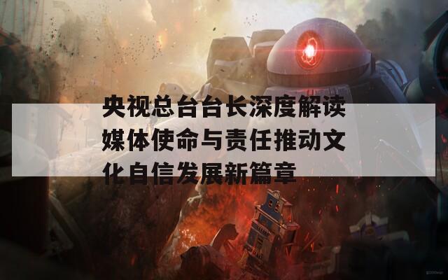 央视总台台长深度解读媒体使命与责任推动文化自信发展新篇章