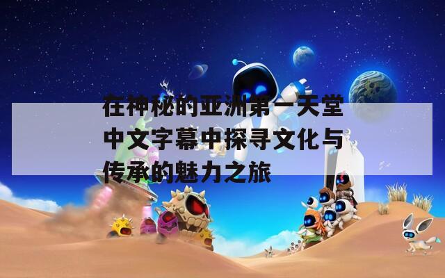 在神秘的亚洲第一天堂中文字幕中探寻文化与传承的魅力之旅