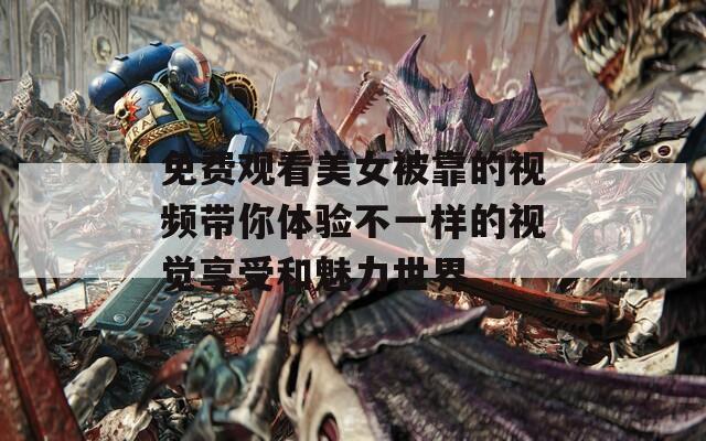 免费观看美女被靠的视频带你体验不一样的视觉享受和魅力世界