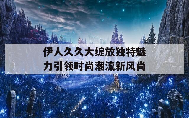 伊人久久大绽放独特魅力引领时尚潮流新风尚
