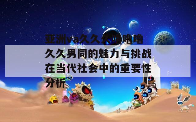 亚洲va久久久噜噜噜久久男同的魅力与挑战在当代社会中的重要性分析
