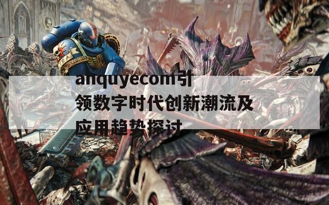 anquyecom引领数字时代创新潮流及应用趋势探讨