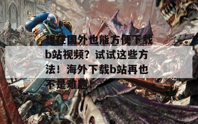 想在国外也能方便下载b站视频？试试这些方法！海外下载b站再也不是难题！