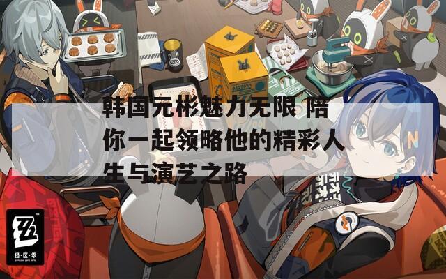 韩国元彬魅力无限 陪你一起领略他的精彩人生与演艺之路