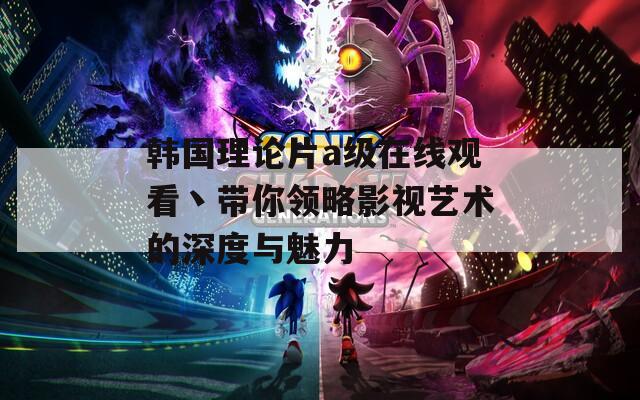 韩国理论片a级在线观看丶带你领略影视艺术的深度与魅力