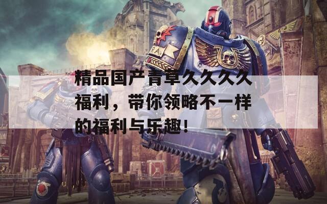 精品国产青草久久久久福利，带你领略不一样的福利与乐趣！