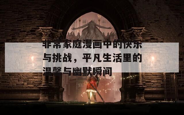 非常家庭漫画中的快乐与挑战，平凡生活里的温馨与幽默瞬间