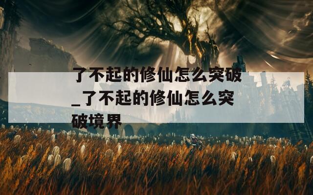 了不起的修仙怎么突破_了不起的修仙怎么突破境界