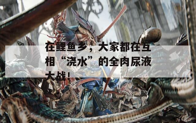 在鲤鱼乡，大家都在互相“浇水”的全肉尿液大战！
