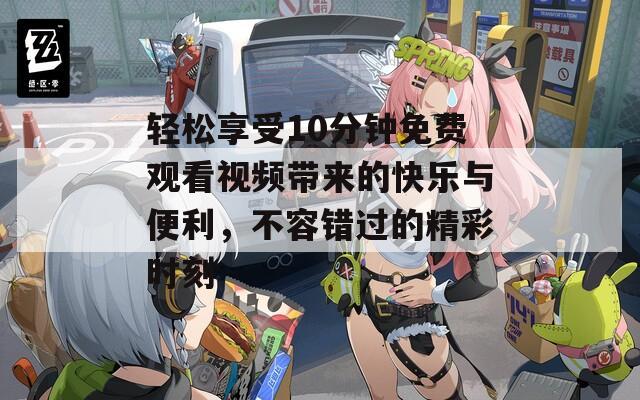 轻松享受10分钟免费观看视频带来的快乐与便利，不容错过的精彩时刻
