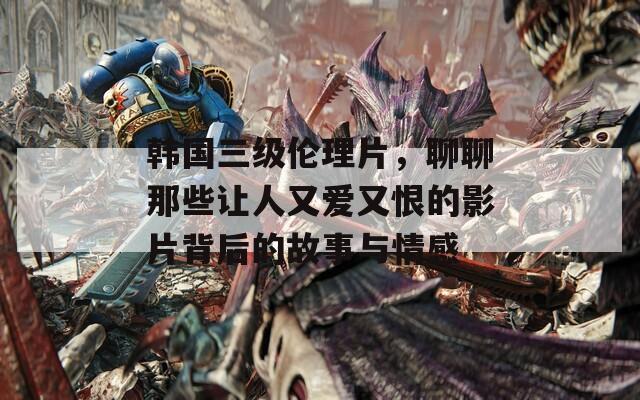 韩国三级伦理片，聊聊那些让人又爱又恨的影片背后的故事与情感