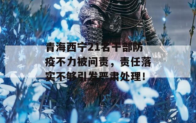 青海西宁21名干部防疫不力被问责，责任落实不够引发严肃处理！