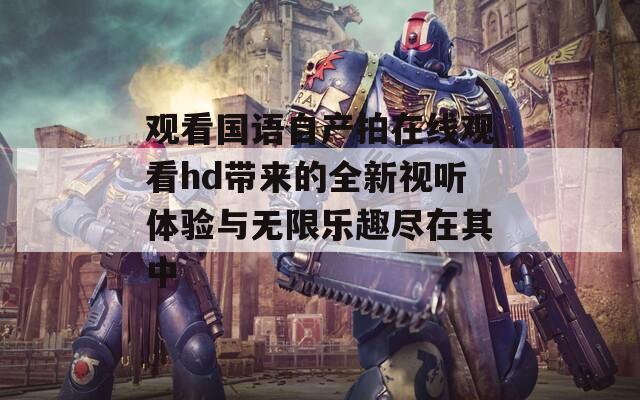 观看国语自产拍在线观看hd带来的全新视听体验与无限乐趣尽在其中