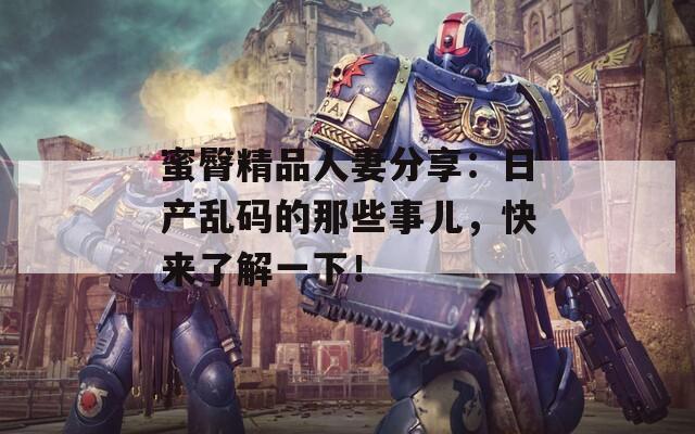 蜜臀精品人妻分享：日产乱码的那些事儿，快来了解一下！