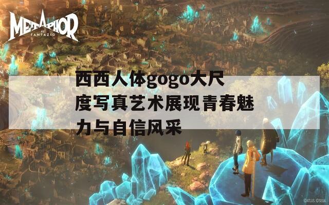 西西人体gogo大尺度写真艺术展现青春魅力与自信风采
