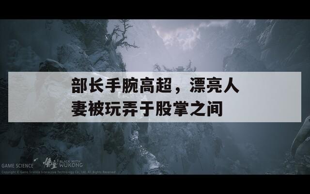 部长手腕高超，漂亮人妻被玩弄于股掌之间