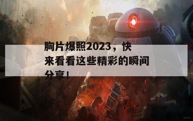 胸片爆照2023，快来看看这些精彩的瞬间分享！