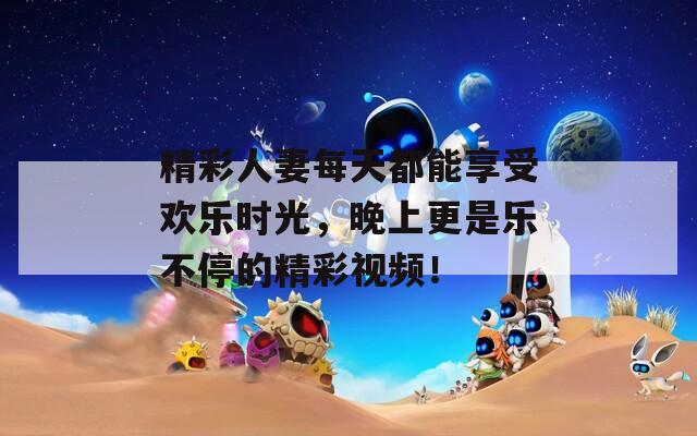 精彩人妻每天都能享受欢乐时光，晚上更是乐不停的精彩视频！