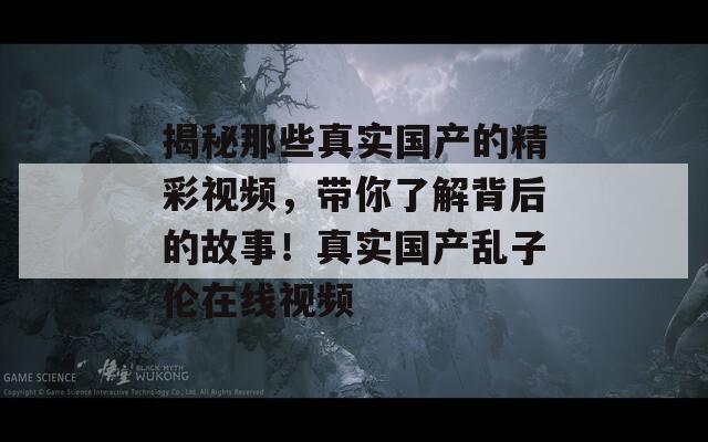 揭秘那些真实国产的精彩视频，带你了解背后的故事！真实国产乱子伦在线视频