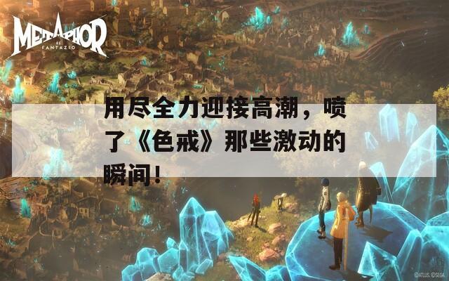 用尽全力迎接高潮，喷了《色戒》那些激动的瞬间！