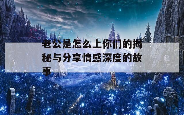 老公是怎么上你们的揭秘与分享情感深度的故事