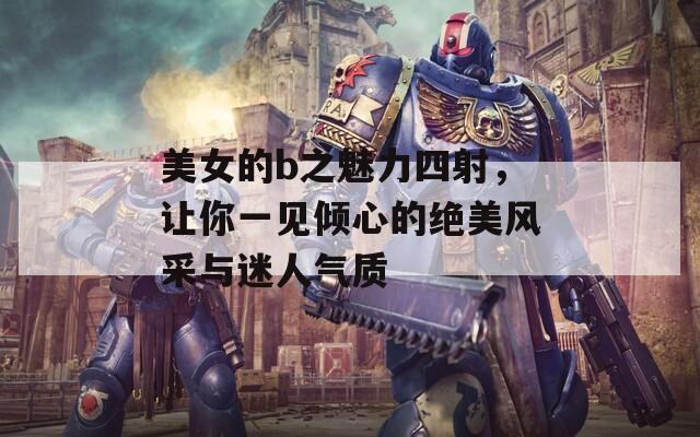 美女的b之魅力四射，让你一见倾心的绝美风采与迷人气质