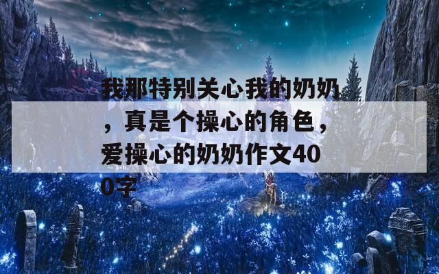 我那特别关心我的奶奶，真是个操心的角色，爱操心的奶奶作文400字