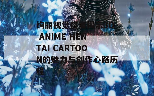 绚丽视觉盛宴揭示3D ANIME HENTAI CARTOON的魅力与创作心路历程