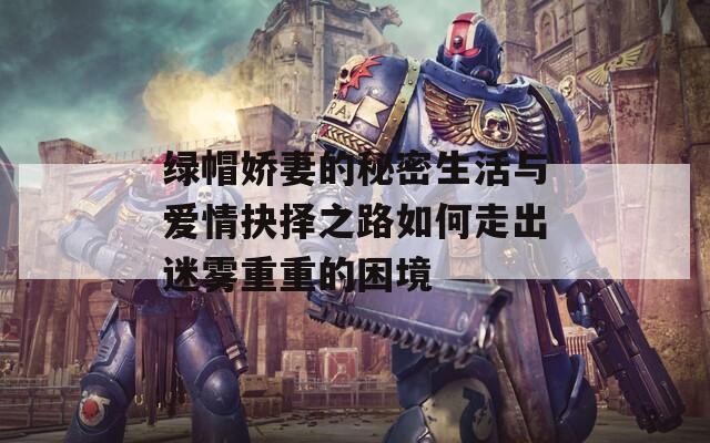 绿帽娇妻的秘密生活与爱情抉择之路如何走出迷雾重重的困境