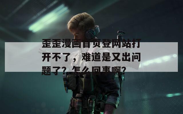 歪歪漫画首页登网站打开不了，难道是又出问题了？怎么回事啊？