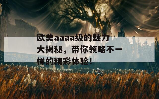欧美aaaa级的魅力大揭秘，带你领略不一样的精彩体验！