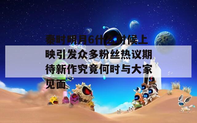 秦时明月6什么时候上映引发众多粉丝热议期待新作究竟何时与大家见面