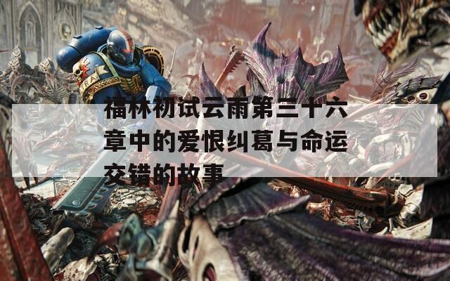 福林初试云雨第三十六章中的爱恨纠葛与命运交错的故事