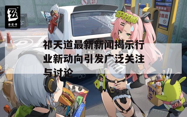 祁天道最新新闻揭示行业新动向引发广泛关注与讨论