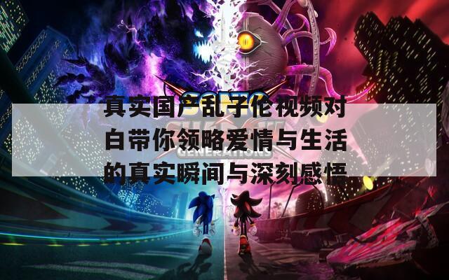 真实国产乱子伦视频对白带你领略爱情与生活的真实瞬间与深刻感悟