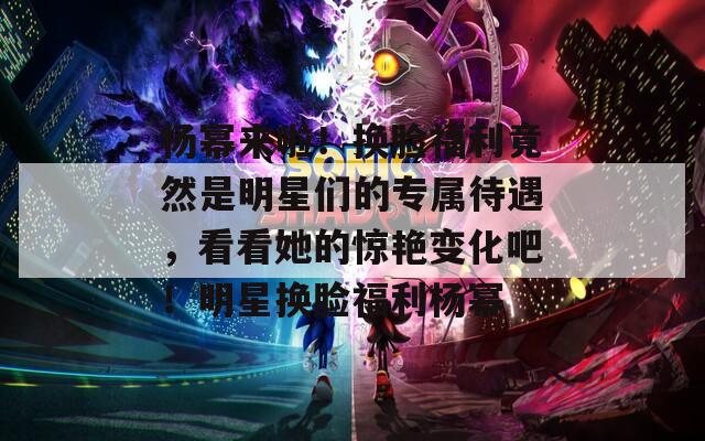 杨幂来啦！换脸福利竟然是明星们的专属待遇，看看她的惊艳变化吧！明星换脸福利杨幂