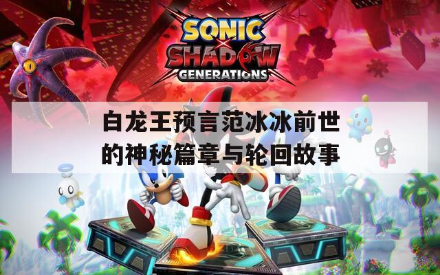 白龙王预言范冰冰前世的神秘篇章与轮回故事