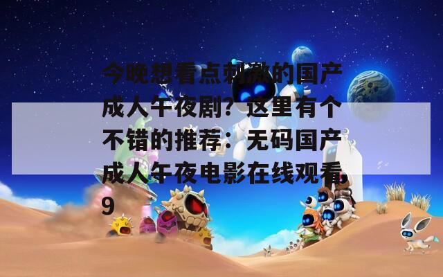 今晚想看点刺激的国产成人午夜剧？这里有个不错的推荐：无码国产成人午夜电影在线观看9