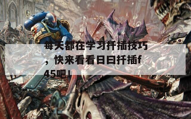 每天都在学习扦插技巧，快来看看日曰扦插f45吧！